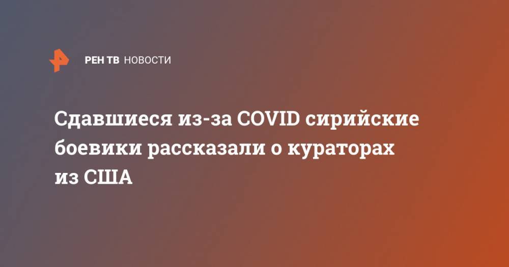 Сдавшиеся из-за COVID сирийские боевики рассказали о кураторах из США - ren.tv - США - Сирия