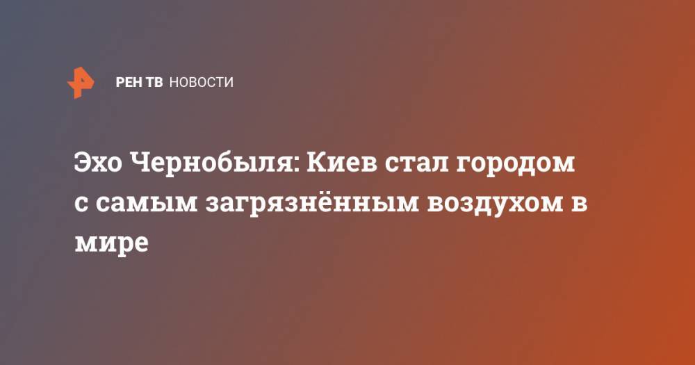 Эхо Чернобыля: Киев стал городом с самым загрязнённым воздухом в мире - ren.tv - Киев