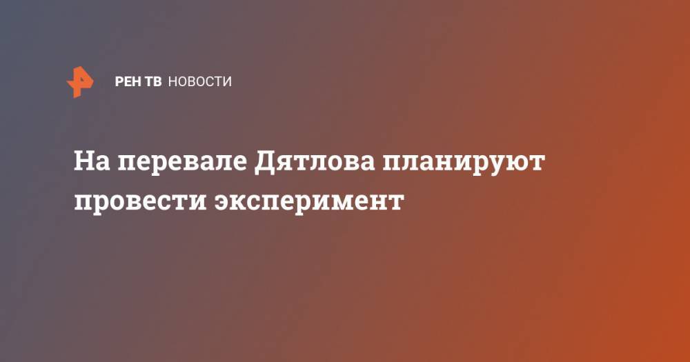 На перевале Дятлова планируют провести эксперимент - ren.tv