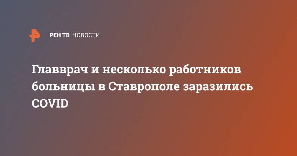 Главврач и несколько работников больницы в Ставрополе заразились COVID - ren.tv - Россия - Ставрополье
