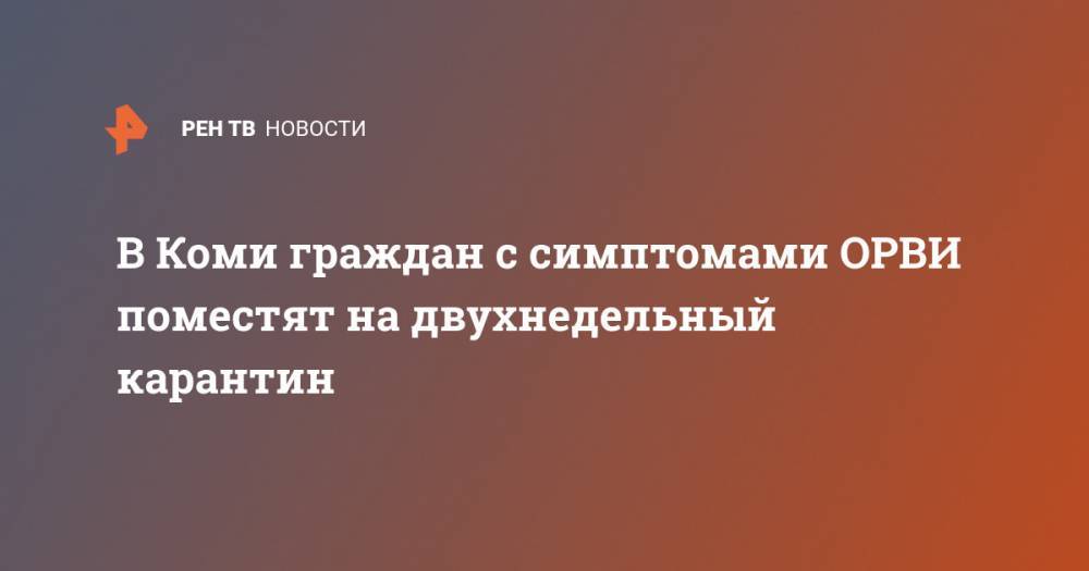 Владимир Уйба - В Коми граждан с симптомами ОРВИ поместят на двухнедельный карантин - ren.tv - Москва - Китай - респ. Коми