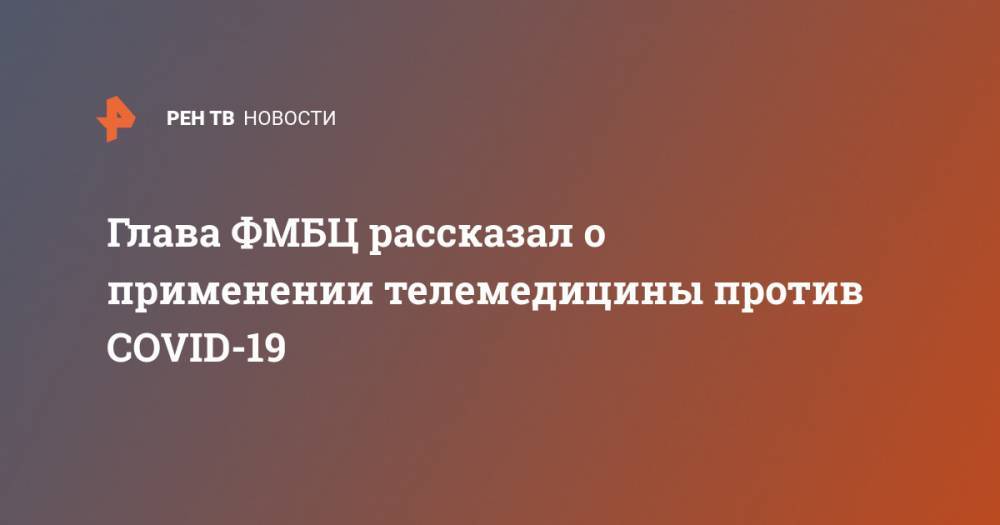 Глава ФМБЦ рассказал о применении телемедицины против COVID-19 - ren.tv - Россия