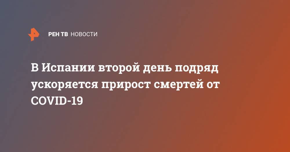 В Испании второй день подряд ускоряется прирост смертей от COVID-19 - ren.tv - Россия - Китай - Испания