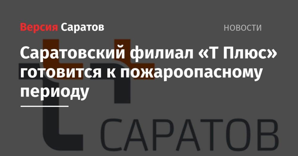 Саратовский филиал «Т Плюс» готовится к пожароопасному периоду - nversia.ru - Саратов
