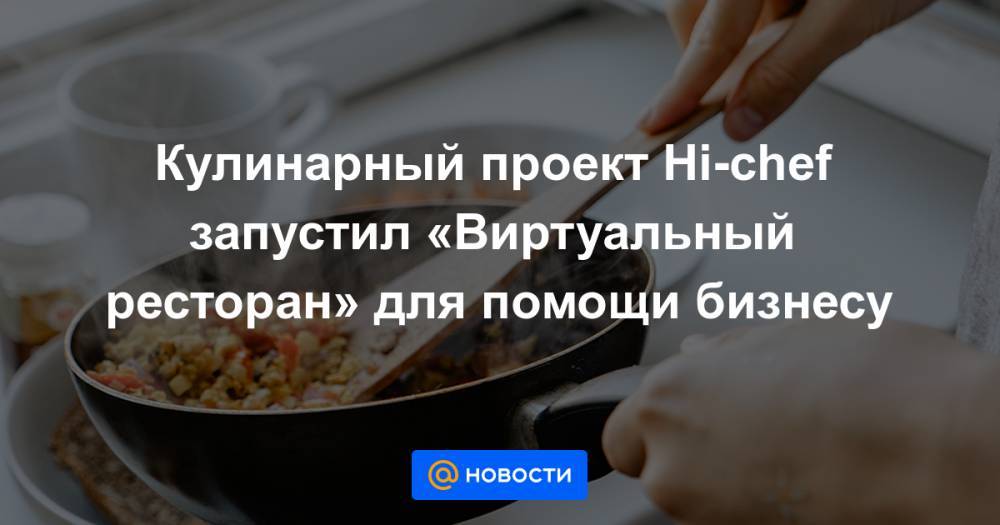 Кулинарный проект Hi-chef запустил «Виртуальный ресторан» для помощи бизнесу - news.mail.ru