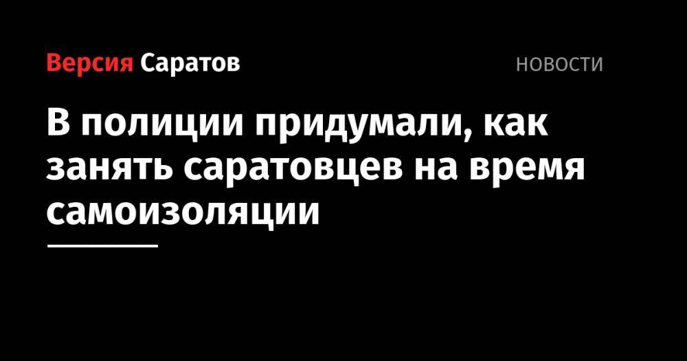 В полиции придумали, как занять саратовцев на время самоизоляции - nversia.ru - Россия - Саратов