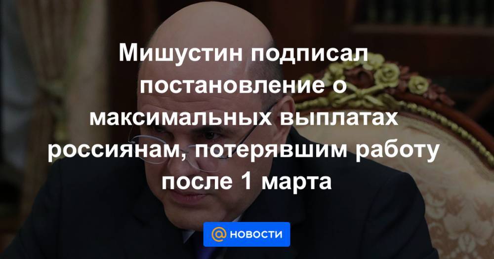 Михаил Мишустин - Мишустин подписал постановление о максимальных выплатах россиянам, потерявшим работу после 1 марта - news.mail.ru - Россия