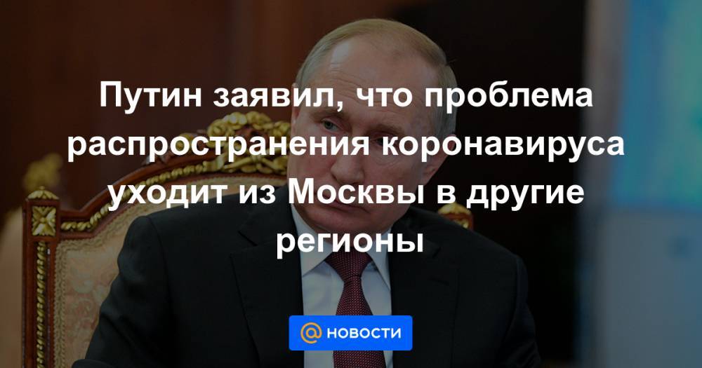 Владимир Путин - Владимир Сипягин - Путин заявил, что проблема распространения коронавируса уходит из Москвы в другие регионы - news.mail.ru - Москва - Россия - Владимирская обл.