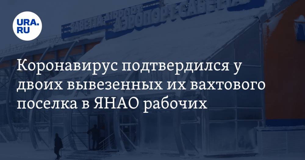 Коронавирус подтвердился у двоих вывезенных их вахтового поселка в ЯНАО рабочих - ura.news - окр. Янао