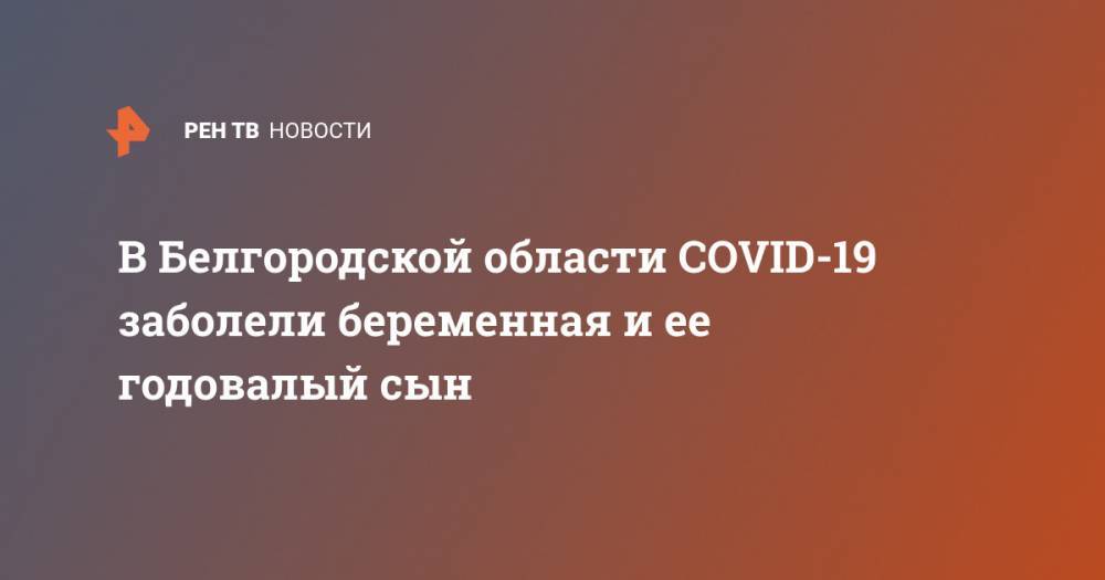 В Белгородской области COVID-19 заболели беременная и ее годовалый сын - ren.tv - Москва - Россия - Московская обл. - Белгородская обл.