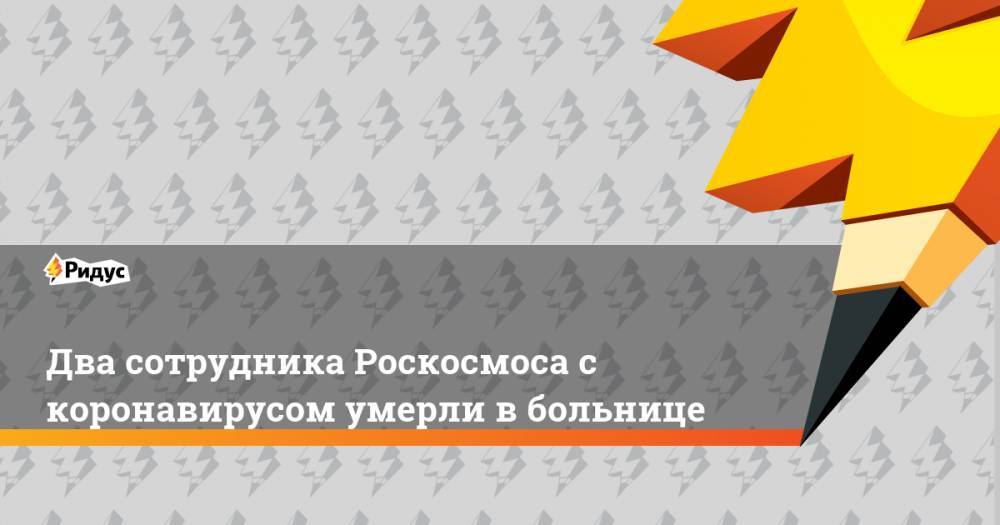 Два сотрудника Роскосмоса с коронавирусом умерли в больнице - ridus.ru - Москва - Россия - Московская обл.