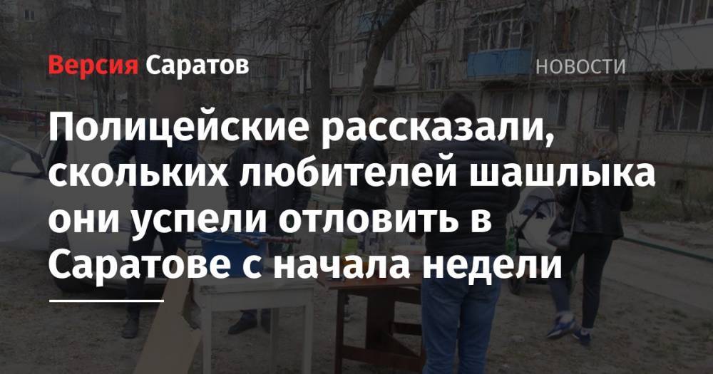 Полицейские рассказали, скольких любителей шашлыка они успели отловить в Саратове с начала недели - nversia.ru - Саратов