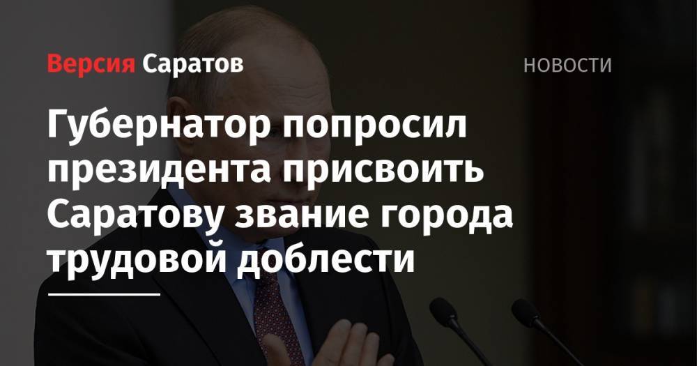 Владимир Путин - Валерий Радаев - Губернатор попросил президента присвоить Саратову звание города трудовой доблести - nversia.ru - Россия - Саратов