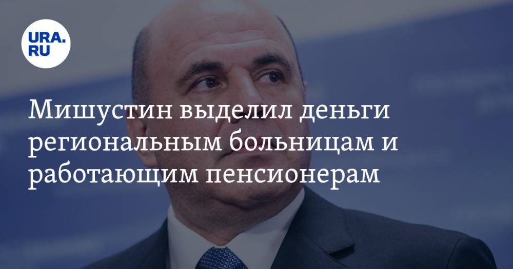 Михаил Мишустин - Мишустин выделил деньги региональным больницам и работающим пенсионерам - ura.news - Россия