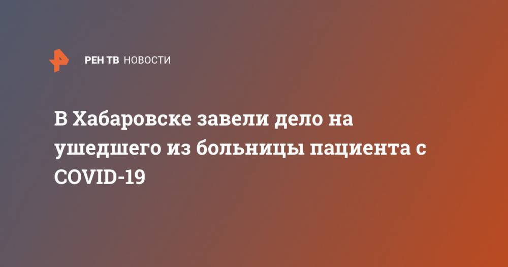 В Хабаровске завели дело на ушедшего из больницы пациента с COVID-19 - ren.tv - Хабаровский край - Хабаровск