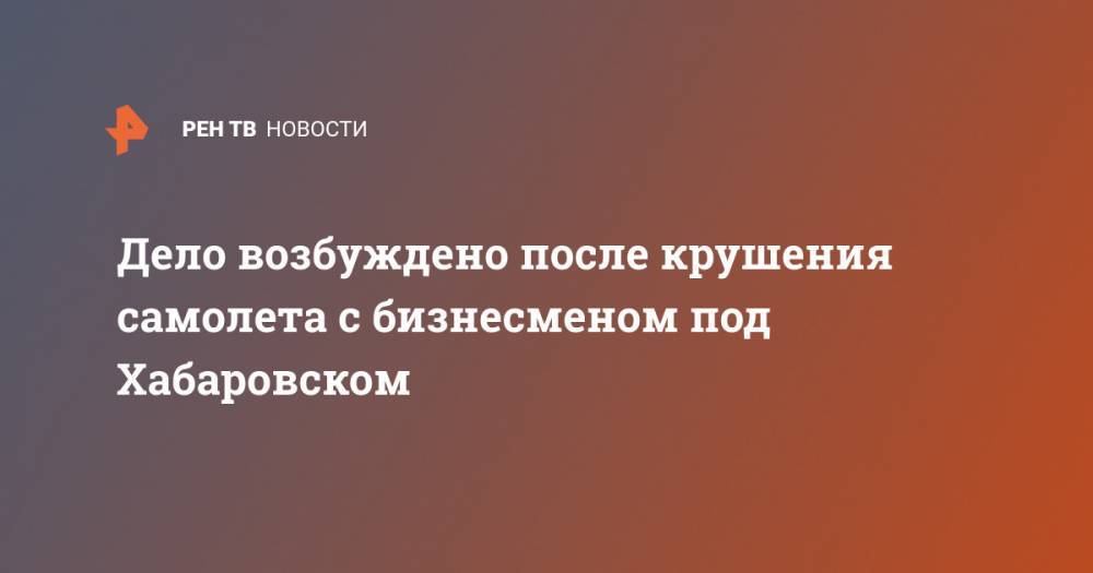 Дело возбуждено после крушения самолета с бизнесменом под Хабаровском - ren.tv - Россия - Хабаровский край - Хабаровск