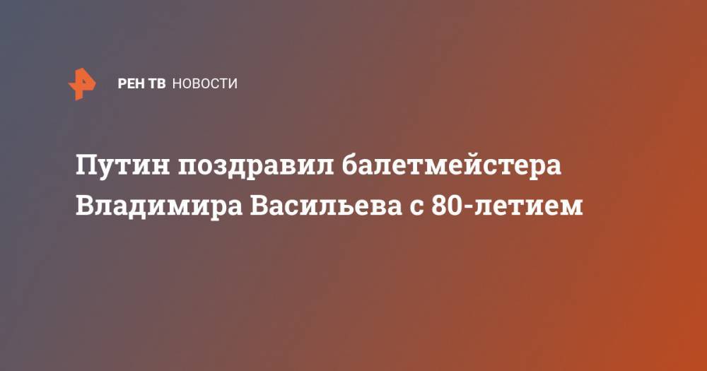 Владимир Путин - Владимир Васильев - Путин поздравил балетмейстера Владимира Васильева с 80-летием - ren.tv - Россия