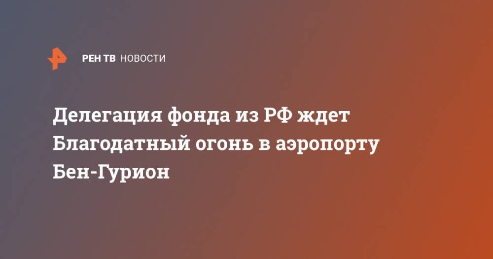 Делегация фонда из РФ ждет Благодатный огонь в аэропорту Бен-Гурион - ren.tv - Москва - Россия - Израиль - Иерусалим