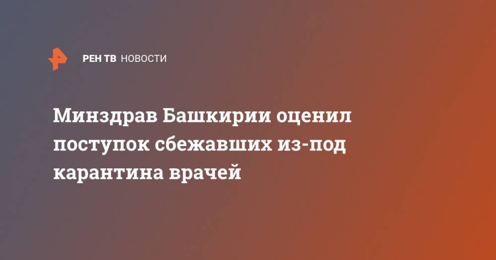 Максим Забелин - Минздрав Башкирии оценил поступок сбежавших из-под карантина врачей - ren.tv - Башкирия - Уфа