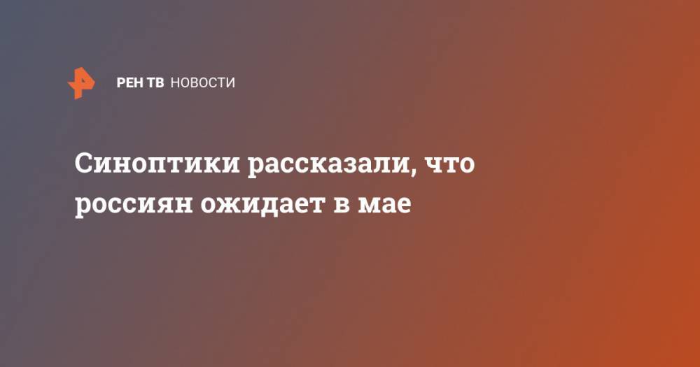 Людмила Паршина - Синоптики рассказали, что россиян ожидает в мае - ren.tv - Москва - Россия - Ленинградская обл. - Крым - Краснодарский край - респ. Татарстан - Нижегородская обл. - ЦФО - Псковская обл. - Новгородская обл.
