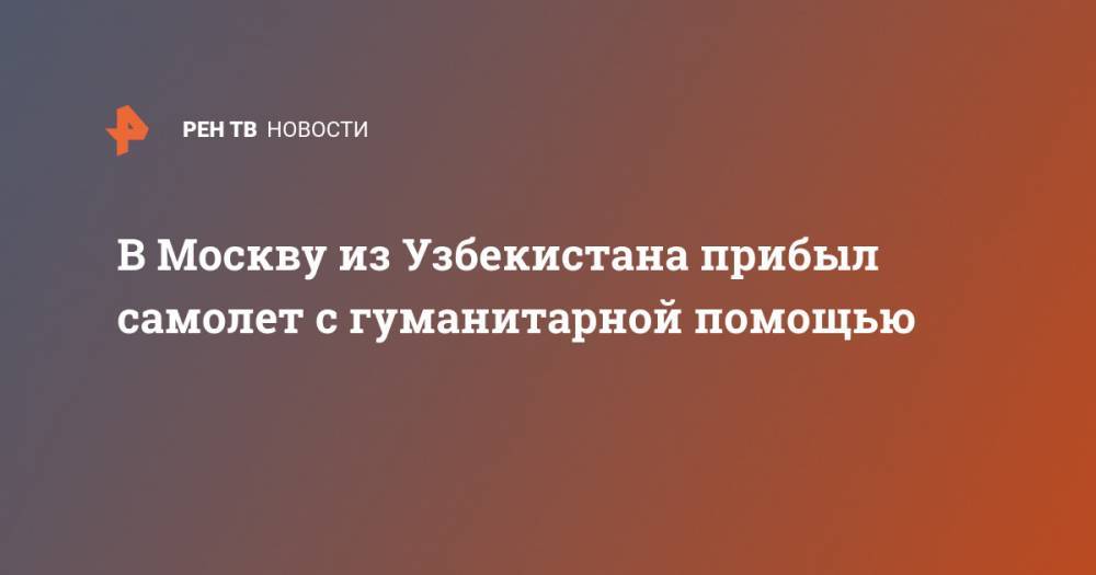 Алексей Оверчук - В Москву из Узбекистана прибыл самолет с гуманитарной помощью - ren.tv - Москва - Россия - Узбекистан