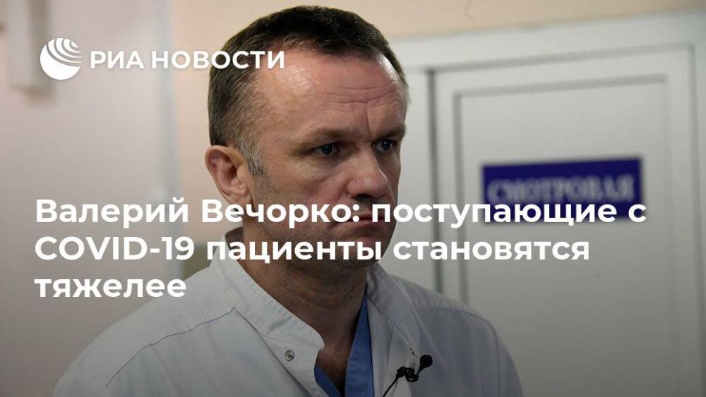 Валерий Вечорко - Валерий Вечорко: поступающие с COVID-19 пациенты становятся тяжелее - ria.ru - Москва - Россия