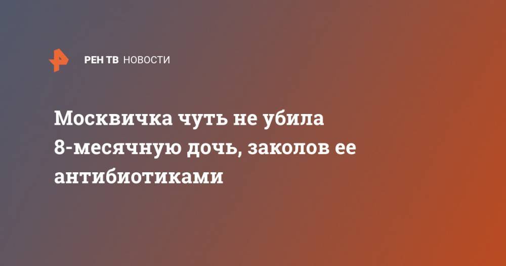 Москвичка чуть не убила 8-месячную дочь, заколов ее антибиотиками - ren.tv