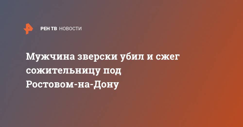 Мужчина зверски убил и сжег сожительницу под Ростовом-на-Дону - ren.tv - Ростов-На-Дону