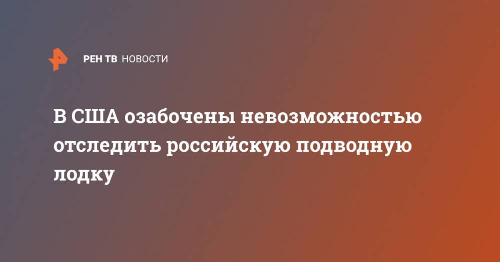 В США озабочены невозможностью отследить российскую подводную лодку - ren.tv - США - Северодвинск