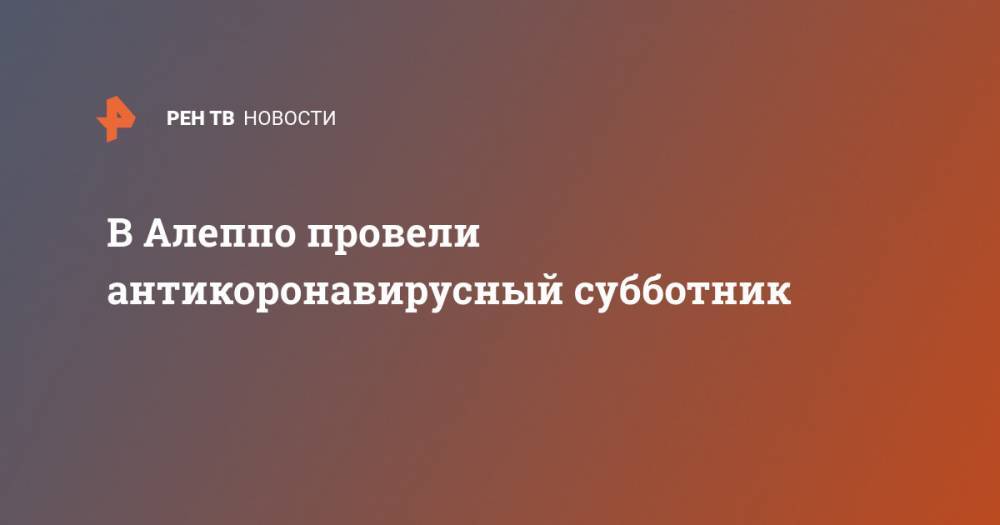В Алеппо провели антикоронавирусный субботник - ren.tv - Сирия - г. Алеппо