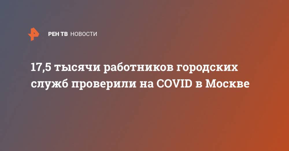 17,5 тысячи работников городских служб проверили на COVID в Москве - ren.tv - Москва - Китай - Ухань