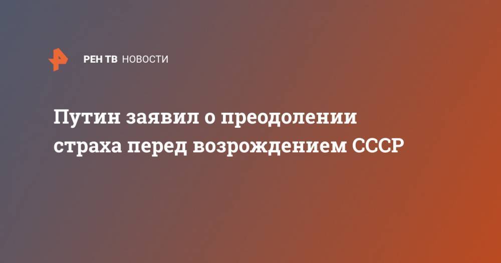 Владимир Путин - Путин заявил о преодолении страха перед возрождением СССР - ren.tv - Москва - Россия - Советская