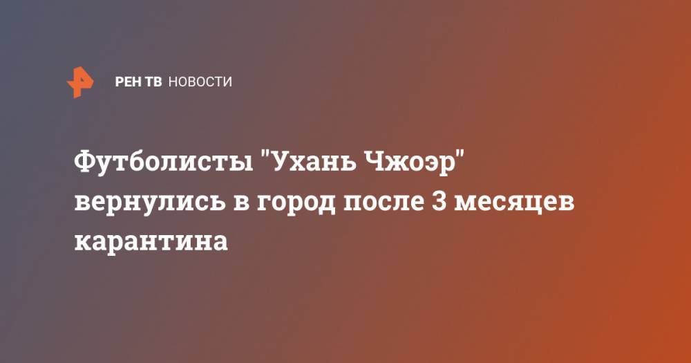 Футболисты "Ухань Чжоэр" вернулись в город после 3 месяцев карантина - ren.tv - Китай - Испания - Ухань - Шэньчжэнь