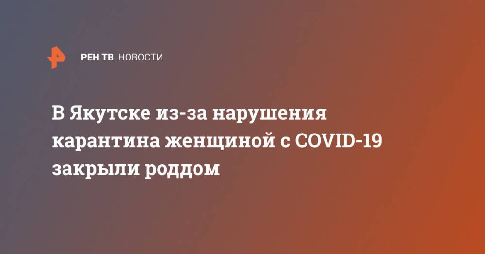 В Якутске из-за нарушения карантина женщиной с COVID-19 закрыли роддом - ren.tv - респ. Саха - Якутск
