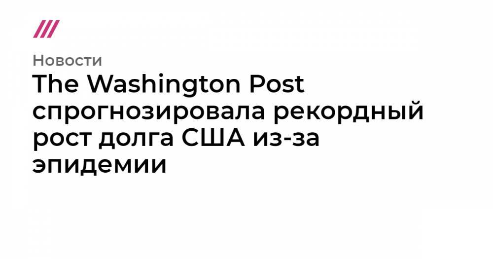 Стивен Мнучин - The Washington Post спрогнозировала рекордный рост долга США из-за эпидемии - tvrain.ru - США - Washington