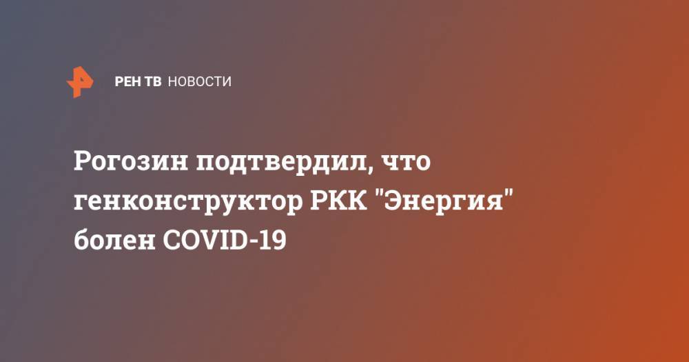 Рогозин подтвердил, что генконструктор РКК "Энергия" болен COVID-19 - ren.tv - Китай - Ухань