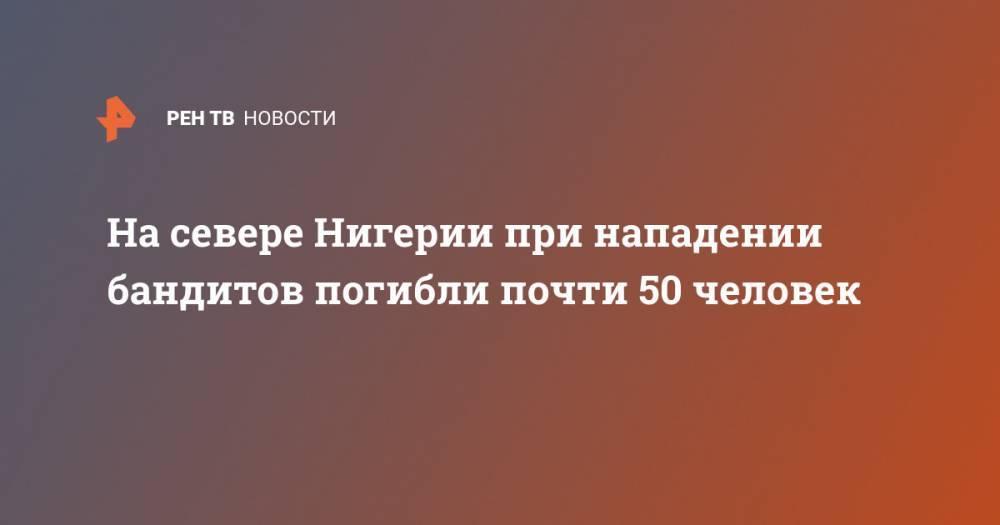 На севере Нигерии при нападении бандитов погибли почти 50 человек - ren.tv - Россия - Нигерия