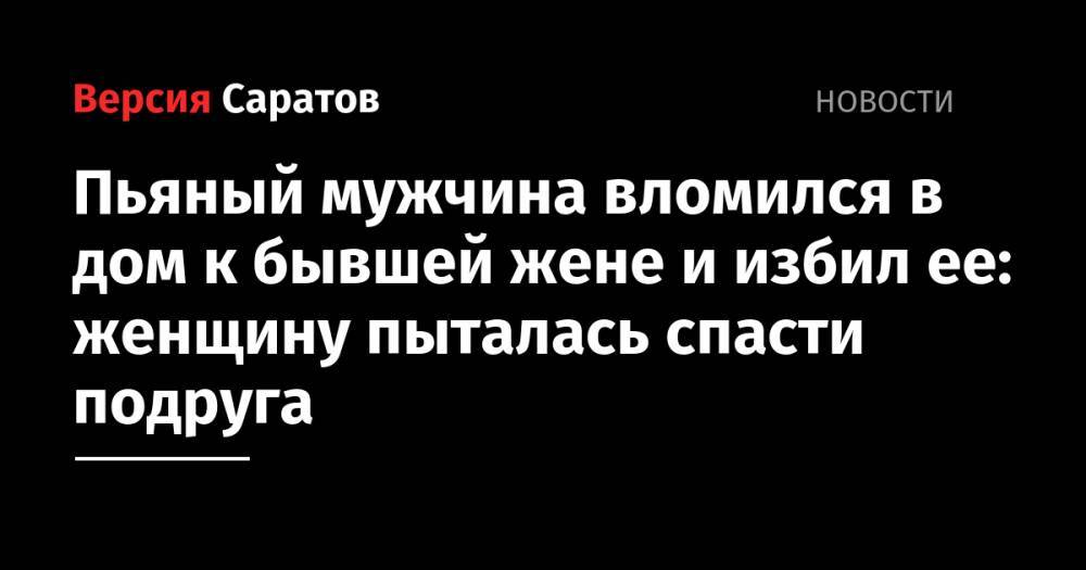 Пьяный мужчина вломился в дом к бывшей жене и избил ее: женщину пыталась спасти подруга - nversia.ru - Саратовская обл.