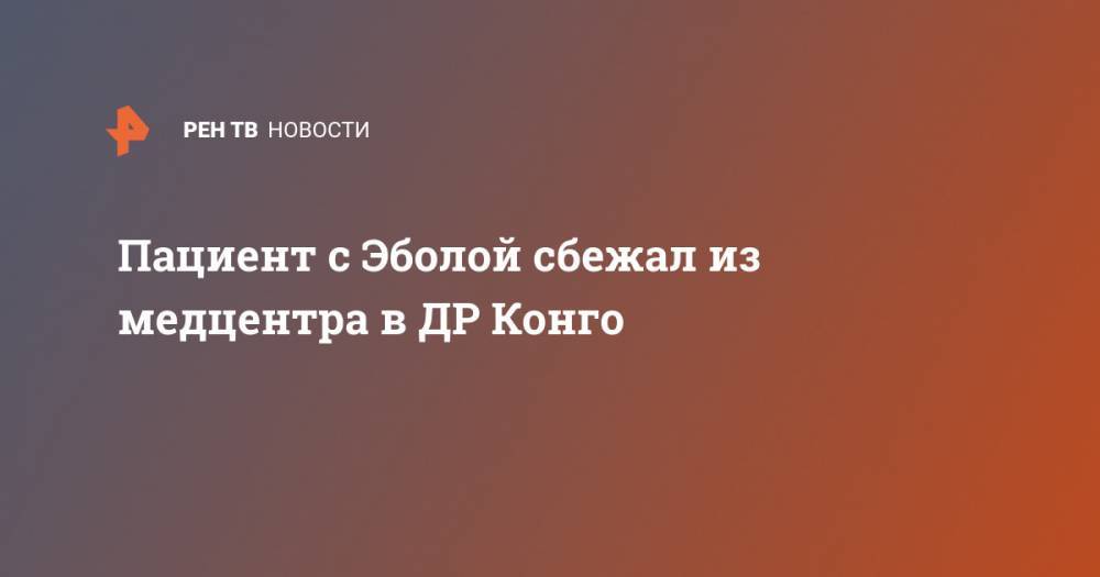 Пациент с Эболой сбежал из медцентра в ДР Конго - ren.tv - Конго