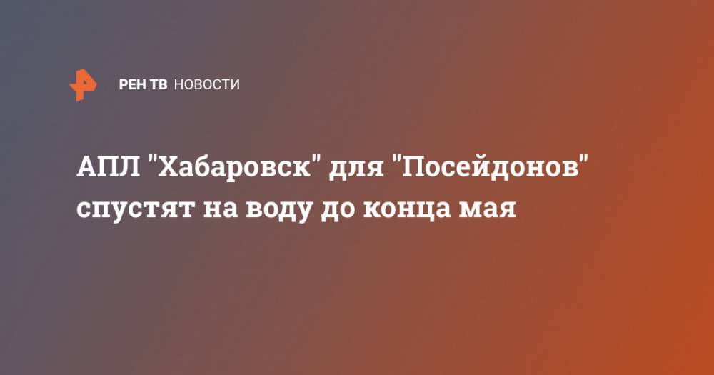 Владимир Путин - АПЛ "Хабаровск" для "Посейдонов" спустят на воду до конца мая - ren.tv - Россия - Хабаровск - Белгород - Северодвинск