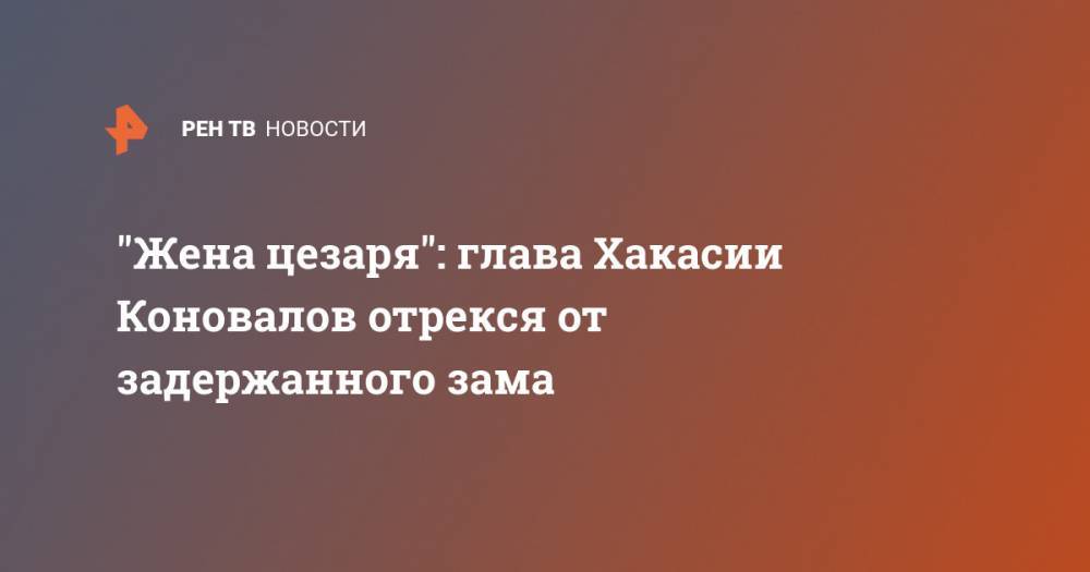 Сергей Новиков - "Жена цезаря": глава Хакасии Коновалов отрекся от задержанного зама - ren.tv - респ. Хакасия