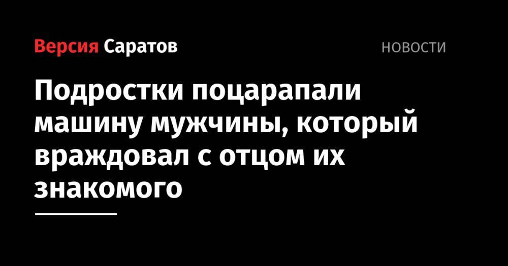 Подростки поцарапали машину мужчины, который враждовал с отцом их знакомого - nversia.ru - Россия - Саратовская обл. - Петровск