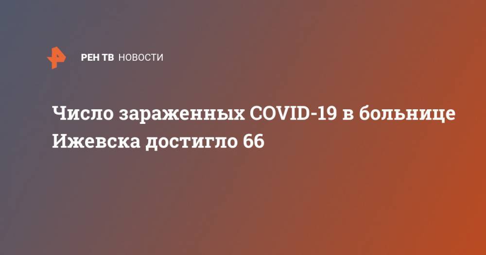 Александр Бречалов - Число зараженных COVID-19 в больнице Ижевска достигло 66 - ren.tv - Россия - респ. Удмуртия - Ижевск