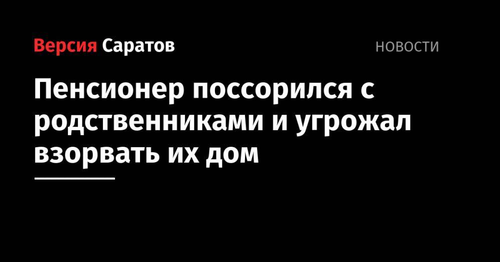 Пенсионер поссорился с родственниками и угрожал взорвать их дом - nversia.ru - Россия - Саратовская обл. - Саратов - район Заводский