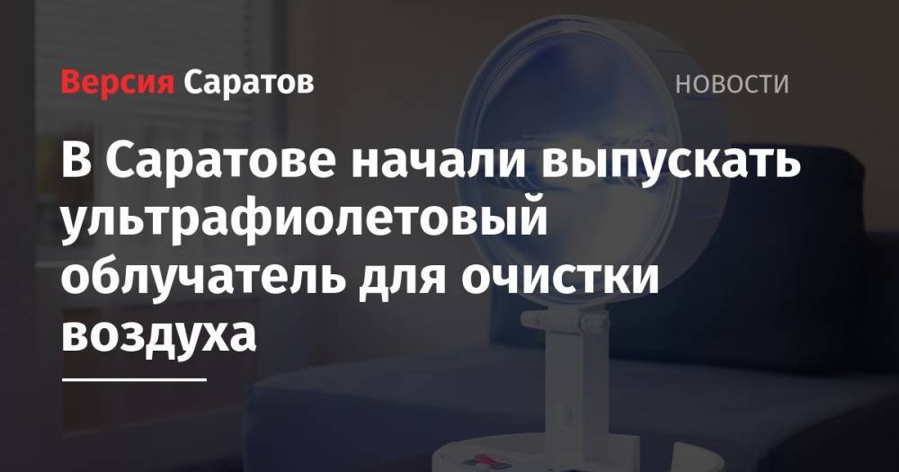 В Саратове начали выпускать ультрафиолетовый облучатель для очистки воздуха - nversia.ru - Саратовская обл. - Саратов