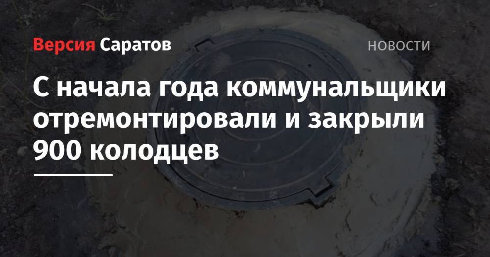 С начала года коммунальщики отремонтировали и закрыли 900 колодцев - nversia.ru - Волгоград