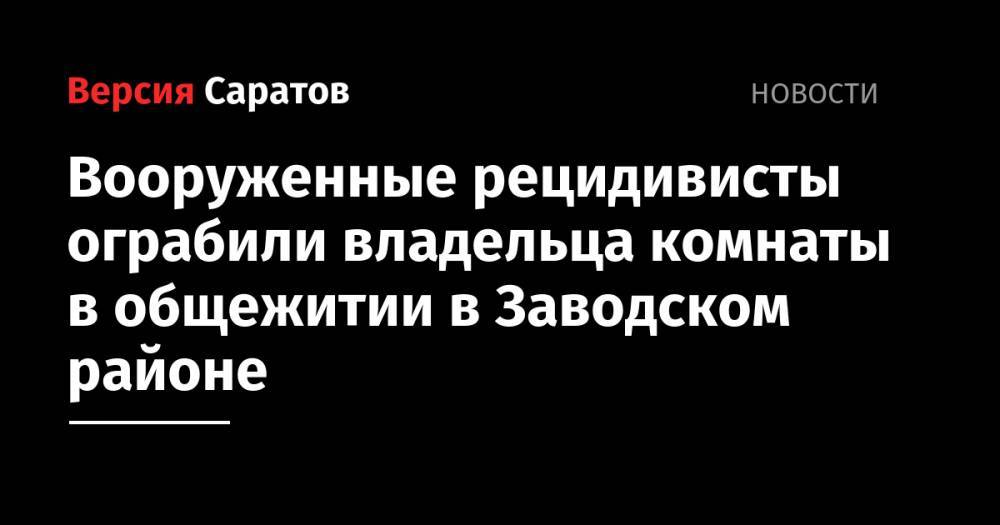 Вооруженные рецидивисты ограбили владельца комнаты в общежитии в Заводском районе - nversia.ru - Саратов