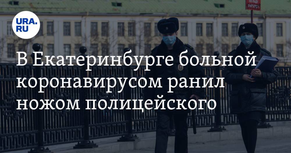 Валерий Горелых - В Екатеринбурге больной коронавирусом ранил ножом полицейского - ura.news - Екатеринбург - Свердловская обл.