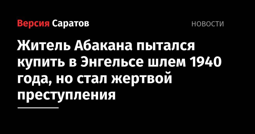 Житель Абакана пытался купить в Энгельсе шлем 1940 года, но стал жертвой преступления - nversia.ru - Саратовская обл. - Абакан - респ. Хакасия
