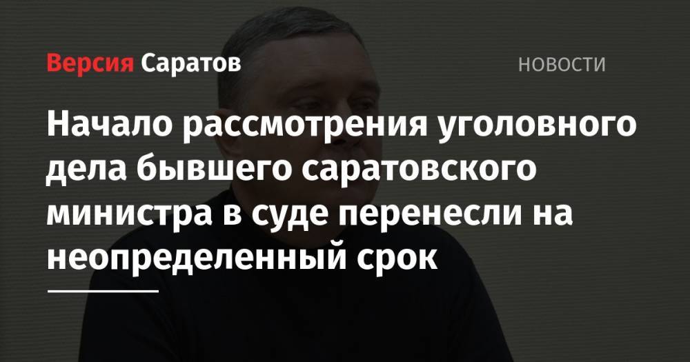 Дмитрий Соколов - Начало рассмотрения уголовного дела бывшего саратовского министра в суде перенесли на неопределенный срок - nversia.ru - Саратов